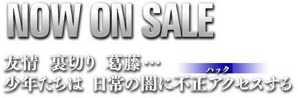 NOW ON SALE　友情　裏切り　葛藤・・・　少年たちは　日常の闇に不正アクセスする